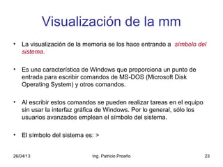 26/04/13 Ing. Patricio Proaño 23
Visualización de la mm
• La visualización de la memoria se los hace entrando a símbolo del
sistema.
• Es una característica de Windows que proporciona un punto de
entrada para escribir comandos de MS DOS (Microsoft Disk‑
Operating System) y otros comandos.
• Al escribir estos comandos se pueden realizar tareas en el equipo
sin usar la interfaz gráfica de Windows. Por lo general, sólo los
usuarios avanzados emplean el símbolo del sistema.
• El símbolo del sistema es: >
 