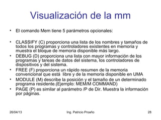 26/04/13 Ing. Patricio Proaño 28
Visualización de la mm
• El comando Mem tiene 5 parámetros opcionales:
• CLASSIFY (C) proporciona una lista de los nombres y tamaños de
todos los programas y controladores existentes en memoria y
muestra el bloque de memoria disponible más largo.
• DEBUG (D) proporciona una lista con mayor información de los
programas y tareas de datos del sistema, los controladores de
dispositivos y del sistema.
• FREE (F) proporciona un rápido resumen de la memoria
convencional que está libre y de la memoria disponible en UMA
• MODULE (M) describe la posición y el tamaño de un determinado
programa residente.(Ejemplo: MEM/M COMMAND)
• PAGE (P) es similar al parámetro /P de Dir. Muestra la información
por páginas.
 