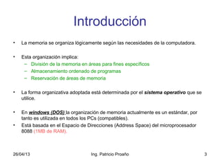 26/04/13 Ing. Patricio Proaño 3
Introducción
• La memoria se organiza lógicamente según las necesidades de la computadora.
• Esta organización implica:
– División de la memoria en áreas para fines específicos
– Almacenamiento ordenado de programas
– Reservación de áreas de memoria
• La forma organizativa adoptada está determinada por el sistema operativo que se
utilice.
• En windows (DOS) la organización de memoria actualmente es un estándar, por
tanto es utilizada en todos los PCs (compatibles).
• Está basada en el Espacio de Direcciones (Address Space) del microprocesador
8088 (1MB de RAM).
 
