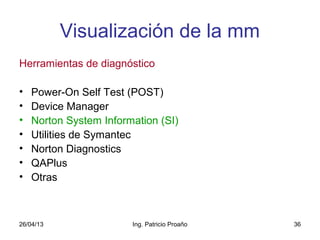 26/04/13 Ing. Patricio Proaño 36
Visualización de la mm
Herramientas de diagnóstico
• Power-On Self Test (POST)
• Device Manager
• Norton System Information (SI)
• Utilities de Symantec
• Norton Diagnostics
• QAPlus
• Otras
 