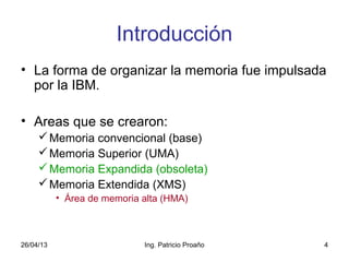 26/04/13 Ing. Patricio Proaño 4
Introducción
• La forma de organizar la memoria fue impulsada
por la IBM.
• Areas que se crearon:
Memoria convencional (base)
Memoria Superior (UMA)
Memoria Expandida (obsoleta)
Memoria Extendida (XMS)
• Área de memoria alta (HMA)
 