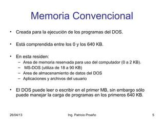 26/04/13 Ing. Patricio Proaño 5
Memoria Convencional
• Creada para la ejecución de los programas del DOS.
• Está comprendida entre los 0 y los 640 KB.
• En esta residen:
– Area de memoria reservada para uso del computador (0 a 2 KB).
– MS-DOS (utiliza de 18 a 90 KB)
– Area de almacenamiento de datos del DOS
– Aplicaciones y archivos del usuario
• El DOS puede leer o escribir en el primer MB, sin embargo sólo
puede manejar la carga de programas en los primeros 640 KB.
 