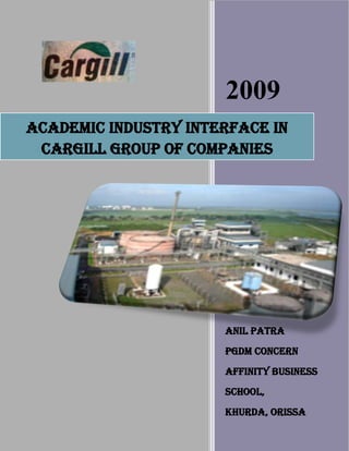 2009
ACADEMIC INDUSTRY INTERFACE IN
 CARGILL GROUP OF COMPANIES




                      ANIL PATRA
                      PGDM CONCERN
                      AFFINITY BUSINESS
                      SCHOOL,
                      KHURDA, ORISSA
                      1/1/2009
 