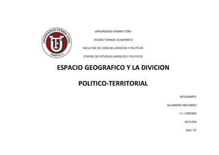 UNIVERSIDAD FERMIN TORO
VICERECTORADO ACADEMICO
FACULTAD DE CIENCIAS JURIDICAS Y POLITICAS
CENTRO DE ESTUDIOS JURIDICOS Y POLITICOS
ESPACIO GEOGRAFICO Y LA DIVICION
POLITICO-TERRITORIAL
INTEGRANTE:
ALEJANDRO MELENDEZ
C.I: 23903891
SECCION:
SAIA “A”
 