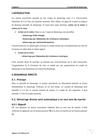 Chapitre3 Les procédés de démarrage
Sghaier.N & Mbarek.M
21
I.INTRODUCTION
Un moteur asynchrone possède un fort couple de démarrage mais il a l'inconvénient
d'absorber de 4 à 8 fois son intensité nominale. Pour réduire cet appel de courant on dispose
de plusieurs procédés de démarrage. Il existe deux types d'actions: action sur le stator et
action sur le rotor.
• Action sur le stator: Dans ce cas 3 types de démarrage sont possibles:
- démarrage étoile triangle.
- démarrage par élimination des résistances statoriques.
- démarrage par autotransformateurs.
L'inconvénient de ces démarrages c'est que: le couple moteur qui est proportionnel au carré de
la tension est réduit dans le même rapport.
• Action sur le rotor:
- démarrage par élimination des résistances rotoriques.
Cette seconde façon de procéder ne présente pas d’inconvénient sur le plan fonctionnel,
l’augmentation de la résistance du rotor se traduit par une augmentation du couple de
démarrage et une diminution du courant de démarrage.
II.DEMARRAGE DIRECTE
II.1. Principe
Dans ce procédé de démarrage, le moteur asynchrone est directement branché au réseau
d'alimentation le démarrage s'effectue en un seul temps. Le courant de démarrage peut
atteindre 4 à 8 fois le courant nominal du moteur. Le couple de trés important: il peut
atteindre 1.5 fois le couple nominale.
II.2. Démarrage directe semi automatique à un seul sens de marche
II.2.1. Objectif
On veut démarrer un moteur asynchrone triphasée dans un seul sens de marche. L'arrêt
s'effectue en appuyant sur un bouton poussoir S0 et la mise en marche sur un bouton poussoir
S1.
 