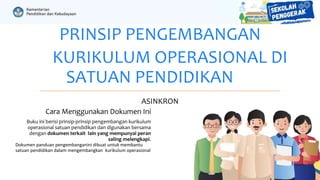 PRINSIP PENGEMBANGAN
KURIKULUM OPERASIONAL DI
SATUAN PENDIDIKAN
ASINKRON
Cara Menggunakan Dokumen Ini
Buku ini berisi prinsip-prinsip pengembangan kurikulum
operasional satuan pendidikan dan digunakan bersama
dengan dokumen terkait lain yang mempunyai peran
saling melengkapi.
Dokumen panduan pengembanganini dibuat untuk membantu
satuan pendidikan dalam mengembangkan kurikulum operasional
 