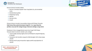 DRAFT - UNTUK INTERNAL TIDAK
UNTUK DISEBARLUASKAN
Keenam dimensi tersebut adalah:
1. Beriman, bertakwa kepada Tuhan Yang Maha Esa, dan berakhlak
mulia.
2. Berkebinekaan global.
3. Bergotong-royong.
4. Mandiri.
5. Bernalar kritis.
6. Kreatif.
Dimensi-dimensi tersebut menunjukkan bahwa profil Pelajar Pancasila
tidak hanya fokus pada kemampuan kognitif, tetapi juga sikap dan
perilaku sesuai jati diri sebagai bangsa Indonesia sekaligus warga dunia.
Penjelasan di atas menggambarkan posisi dan fungsi Profil Pelajar
Pancasila dalam kurikulum sekolah, yaitu sebagai:
1. Tujuan jangka panjang segala proses pembelajaran yang berlangsung
di sekolah
2. Kompetensi dan karakter yang perlu dikembangkan oleh setiap warga
sekolah
3. Benang merah yang menyatukan segala praktik yang dijalankan di
sekolah
 