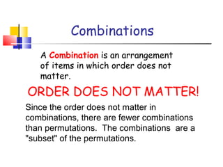 Combinations
A Combination is an arrangement
of items in which order does not
matter.
ORDER DOES NOT MATTER!
Since the order does not matter in
combinations, there are fewer combinations
than permutations.  The combinations are a
"subset" of the permutations.
 