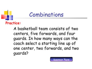 Combinations
A basketball team consists of two
centers, five forwards, and four
guards. In how many ways can the
coach select a starting line up of
one center, two forwards, and two
guards?
Practice:
Answer Now
 