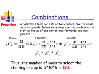 Combinations
A basketball team consists of two centers, five forwards,
and four guards. In how many ways can the coach select a
starting line up of one center, two forwards, and two
guards?
Practice:
2
!1!1
!2
12 ==C
Center:
10
1*2
4*5
!3!2
!5
25 ===C
Forwards:
6
1*2
3*4
!2!2
!4
24 ===C
Guards:
Thus, the number of ways to select the
starting line up is 2*10*6 = 120.
22512 * CCC 4*
 
