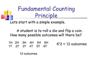 Fundamental Counting
Principle
Lets start with a simple example.
A student is to roll a die and flip a coin.
How many possible outcomes will there be?
1H 2H 3H 4H 5H 6H
1T 2T 3T 4T 5T 6T
12 outcomes
6*2 = 12 outcomes
 