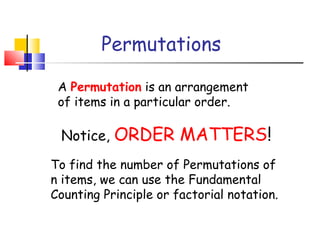 Permutations
A Permutation is an arrangement
of items in a particular order.
Notice, ORDER MATTERS!
To find the number of Permutations of
n items, we can use the Fundamental
Counting Principle or factorial notation.
 