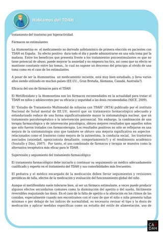 tratamiento del trastorno por hiperactividad.
Fármacos no estimulantes
La Atomoxetina es el medicamento no derivado anfetamínico de primera elección en pacientes con
TDAH en España. Su efecto positivo dura todo el día y puede administrarse en una sola toma por la
mañana. Entre los beneficios que presenta frente a los tratamientos psicoestimulantes es que no
tiene potencial de abuso, puede mejorar la ansiedad y no empeora los tics, así como que su efecto se
mantiene constante entre las tomas,, lo cual no supone un descenso del principio al olvido de una
toma como en el caso de los estimulantes.
A pesar de ser la Atomoxetina un medicamento reciente, está muy bien estudiado, y lleva varios
años siendo utilizado en muchos países (EE.UU., Gran Bretaña, Alemania, Canadá, Australia?).
Eficacia del uso de fármacos para el TDAH
El Metilfenidato y la Atomoxetina son los fármacos recomendados en la actualidad para tratar el
TDAH en niños y adolescentes por su eficacia y seguridad a las dosis recomendadas (NICE, 2009).
El "Estudio de Tratamiento Multimodal de niños/as con TDAH" (MTA) publicado por el instituto
Nacional de Salud mental de EE.UU, mostró que un tratamiento farmacológico adecuado y
estandarizado reduce de una forma significativamente mayor la sintomatología nuclear, que un
tratamiento psicoterapéutico o la intervención psicosocial. Sin embargo, la combinación de una
terapia farmacológica y de intervención psicológica, obtuvo mejores resultados que aquellos niños
que sólo fueron tratados con farmacoterapia. Los resultados positivos no sólo se reflejaron en una
mejora de la sintomatología sino que también se obtuvo una mejoría significativa en aspectos
relacionados como el trastorno como mejora de la autoestima, la conducta social, los trastornos
asociados (ansiedad, oposicionista desafiante, comportamiento?) y el rendimiento académico
(Soutullo y Díez, 2007). Por tanto, el uso combinado de fármacos y terapia se muestra como la
alternativa terapéutica más eficaz para le TDAH.
Supervisión y seguimiento del tratamiento farmacológico
El tratamiento farmacológico debe iniciarlo y continuar su seguimiento un médico adecuadamente
cualificado y experto en el tratamiento del TDAH y sus comorbilidades más frecuentes.
El pediatra y el médico encargado de la medicación deben llevar seguimientos y revisiones
periódicas de talla, efectos de la medicación y evaluación del funcionamiento global del niño.
Aunque el metilfenidato suele tolerarse bien, al ser un fármaco estimulante, a veces puede producir
algunos efectos secundarios comunes como la disminución del apetito o del sueño, fácilmente
reversibles reajustando las dosis. En el caso de la falta de apetito o la alteración en los ritmos de las
comidas, especialmente cuando nos encontramos con el caso de que el niño o niña presenta tallas
mínimas o por debajo de los índices de normalidad, es necesario revisar el tipo y la dosis de
medicación y aplicar medidas específicas como un estudio del estilo de alimentación, uso de
 