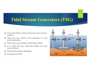Tidal Stream Generators (TSG)
 Use of the kinetic energy of moving water to power
turbines.
 These are very similar to the principles in wind
power generation
 Water flows across blades which turn a turbine
 It is much like how wind turns blades for wind
power turbines.
 Economical and least damaging.
 Conceived in 1970s
13
 