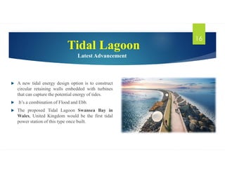 Tidal Lagoon
Latest Advancement
 A new tidal energy design option is to construct
circular retaining walls embedded with turbines
that can capture the potential energy of tides.
 It’s a combination of Flood and Ebb.
 The proposed Tidal Lagoon Swansea Bay in
Wales, United Kingdom would be the first tidal
power station of this type once built.
16
 