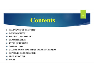 Contents
 RELEVANCE OF THE TOPIC
 INTRODUCTION
 TIDES & TIDAL POWER
 CLASSIFICATION
 TYPES OF TURBINE
 COMPARISION
 GLOBALAND INDIAN TIDAL ENERGY SCENARIO
 IMPROVEMENTS POSSIBLE
 PROS AND CONS
 FACTS
2
 
