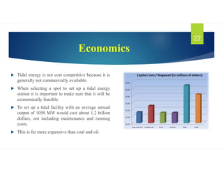 Economics
 Tidal energy is not cost competitive because it is
generally not commercially available.
 When selecting a spot to set up a tidal energy
station it is important to make sure that it will be
economically feasible.
 To set up a tidal facility with an average annual
output of 1050 MW would cost about 1.2 billion
dollars, not including maintenance and running
costs.
 This is far more expensive than coal and oil.
22
 