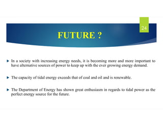 FUTURE ?
 In a society with increasing energy needs, it is becoming more and more important to
have alternative sources of power to keep up with the ever growing energy demand.
 The capacity of tidal energy exceeds that of coal and oil and is renewable.
 The Department of Energy has shown great enthusiasm in regards to tidal power as the
perfect energy source for the future.
24
 