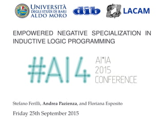 EMPOWERED NEGATIVE SPECIALIZATION IN
INDUCTIVE LOGIC PROGRAMMING
Stefano Ferilli, Andrea Pazienza, and Floriana Esposito
Friday 25th September 2015
 