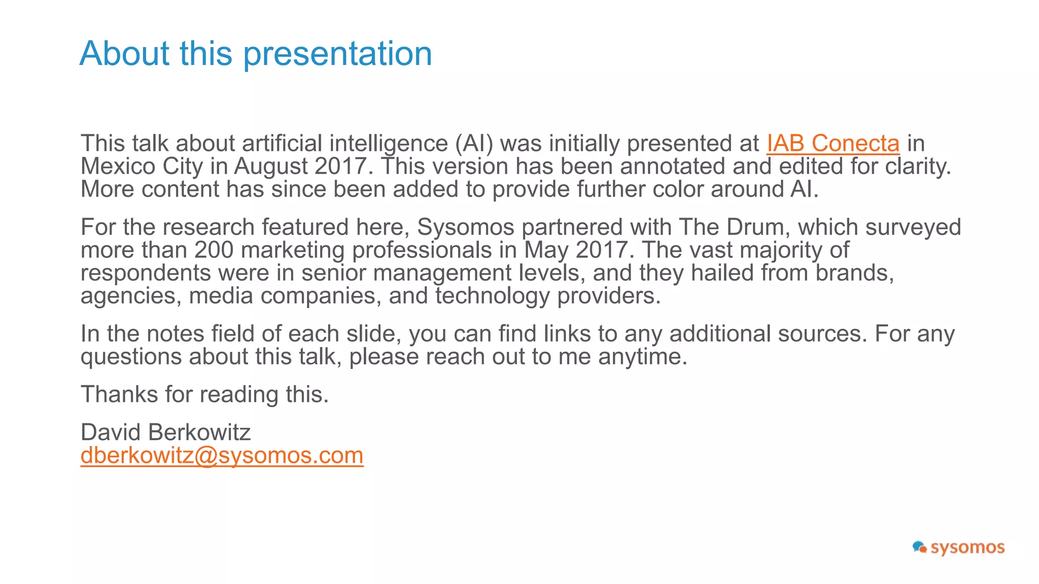 About this presentation
This talk about artificial intelligence (AI) was presented at IAB Conecta in
Mexico City in August 2017. This version has been annotated and edited for
clarity.
For the research featured here, Sysomos partnered with The Drum, which
surveyed more than 200 marketing professionals in May 2017. The vast
majority of respondents were in senior management levels, and they hailed
from brands, agencies, media companies, and technology providers.
In the notes field of each slide, you can find links to any additional sources.
For any questions about this talk, please reach out to me anytime.
Thanks for reading this.
David Berkowitz
dberkowitz@sysomos.com
 