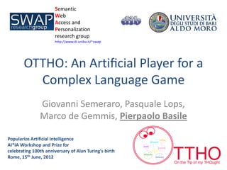 Semantic                         1/128
                      Web
                      Access and
                      Personalization
                      research group
                      http://www.di.uniba.it/~swap




       OTTHO: An Artiﬁcial Player for a
         Complex Language Game
               Giovanni Semeraro, Pasquale Lops,
               Marco de Gemmis, Pierpaolo Basile

Popularize Artificial Intelligence
AI*IA Workshop and Prize for
celebrating 100th anniversary of Alan Turing's birth
Rome, 15th June, 2012
 