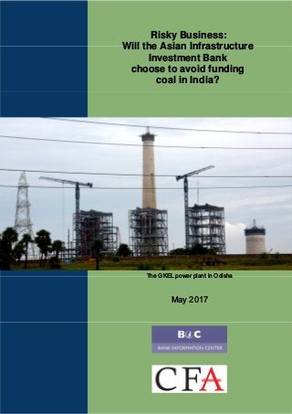 Risky Business:
Will the Asian Infrastructure
Investment Bank
choose to avoid funding
coal in India?
The GKEL power plant in Odisha
May 2017
 