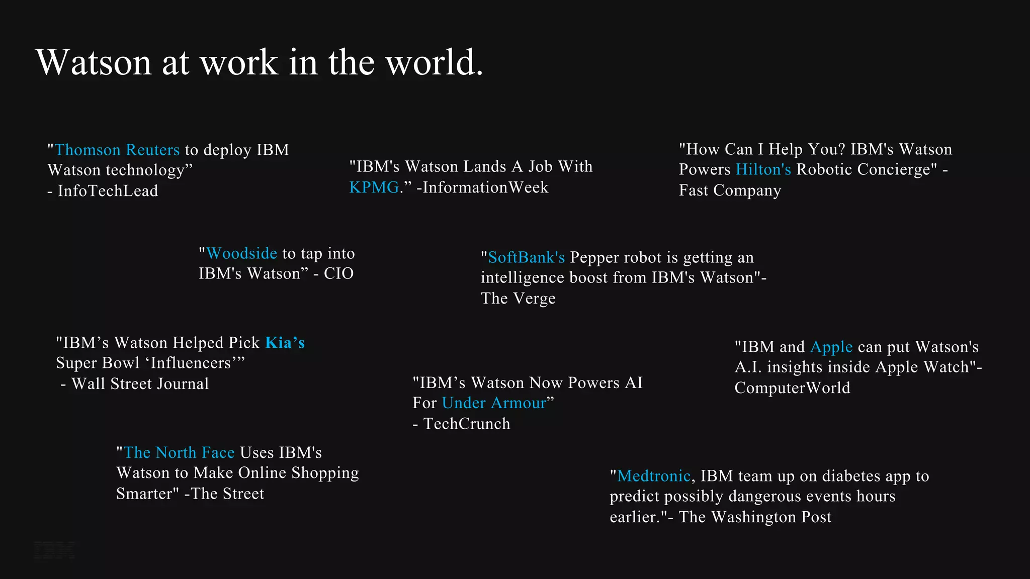 "Woodside to tap into
IBM's Watson” - CIO
"IBM’s Watson Now Powers AI
For Under Armour”
- TechCrunch
"SoftBank's Pepper robot is getting an
intelligence boost from IBM's Watson"-
The Verge
"Medtronic, IBM team up on diabetes app to
predict possibly dangerous events hours
earlier."- The Washington Post
"IBM’s Watson Helped Pick Kia’s
Super Bowl ‘Influencers’”
- Wall Street Journal
"How Can I Help You? IBM's Watson
Powers Hilton's Robotic Concierge" -
Fast Company
"IBM and Apple can put Watson's
A.I. insights inside Apple Watch"-
ComputerWorld
"Thomson Reuters to deploy IBM
Watson technology”
- InfoTechLead
"IBM's Watson Lands A Job With
KPMG.” -InformationWeek
"The North Face Uses IBM's
Watson to Make Online Shopping
Smarter" -The Street
Watson at work in the world.
 