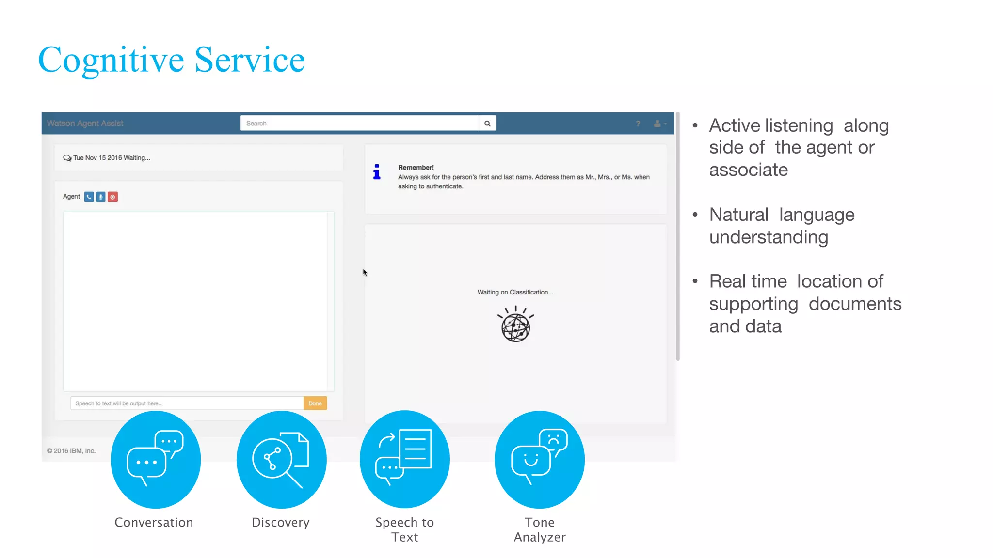 Cognitive Service
• Active listening along
side of the agent or
associate
• Natural language
understanding
• Real time location of
supporting documents
and data
Conversation Tone
Analyzer
Speech to
Text
Discovery
 