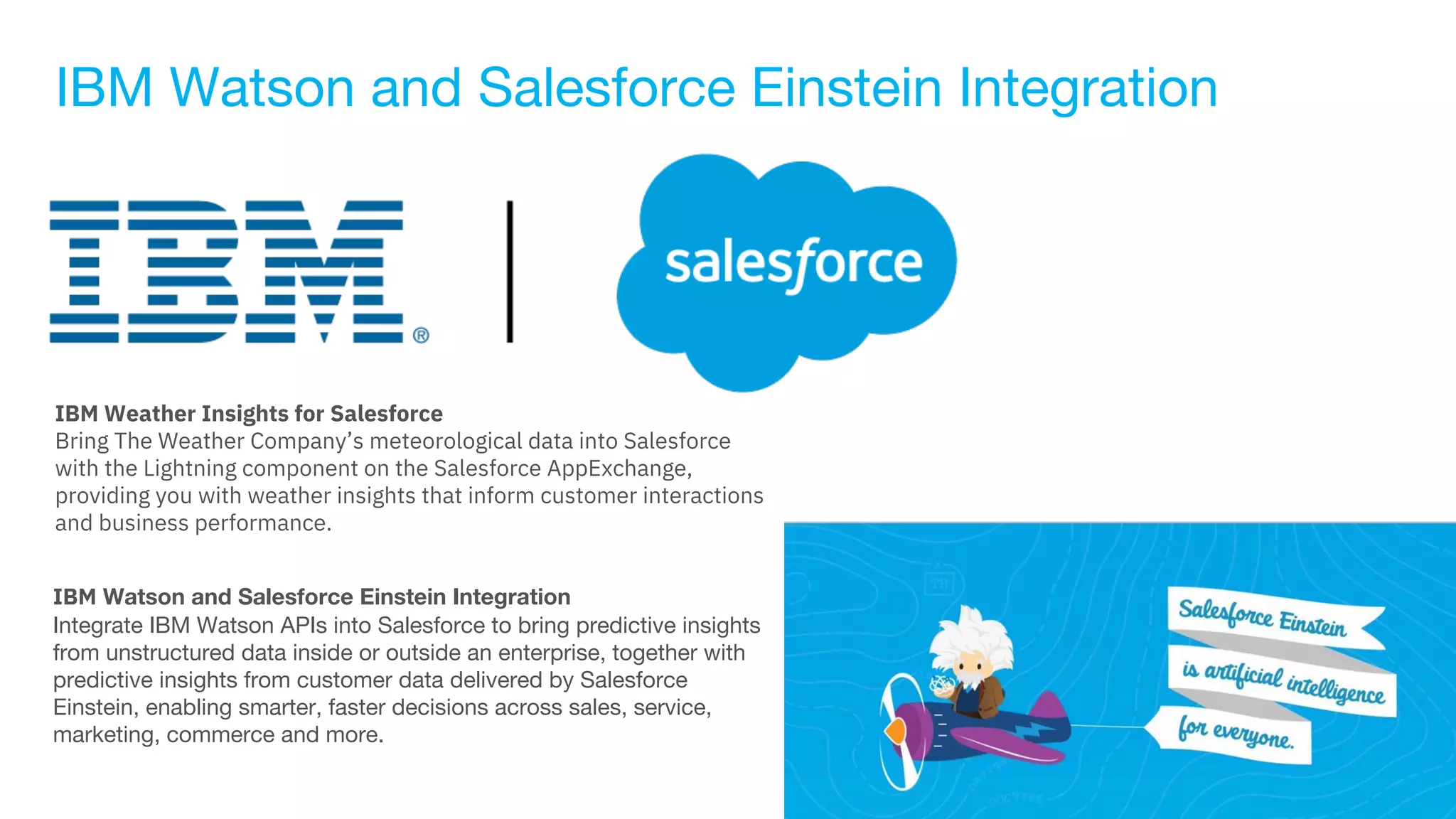 IBM Watson and Salesforce Einstein Integration
IBM Weather Insights for Salesforce
Bring The Weather Company’s meteorological data into Salesforce
with the Lightning component on the Salesforce AppExchange,
providing you with weather insights that inform customer interactions
and business performance.
IBM Watson and Salesforce Einstein Integration
Integrate IBM Watson APIs into Salesforce to bring predictive insights
from unstructured data inside or outside an enterprise, together with
predictive insights from customer data delivered by Salesforce
Einstein, enabling smarter, faster decisions across sales, service,
marketing, commerce and more.
 