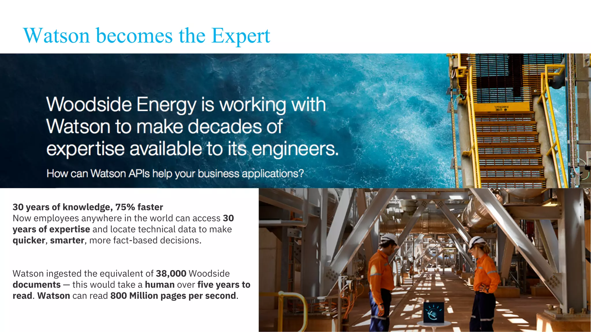 Watson becomes the Expert
30 years of knowledge, 75% faster
Now employees anywhere in the world can access 30
years of expertise and locate technical data to make
quicker, smarter, more fact-based decisions.
Watson ingested the equivalent of 38,000 Woodside
documents — this would take a human over five years to
read. Watson can read 800 Million pages per second.
 