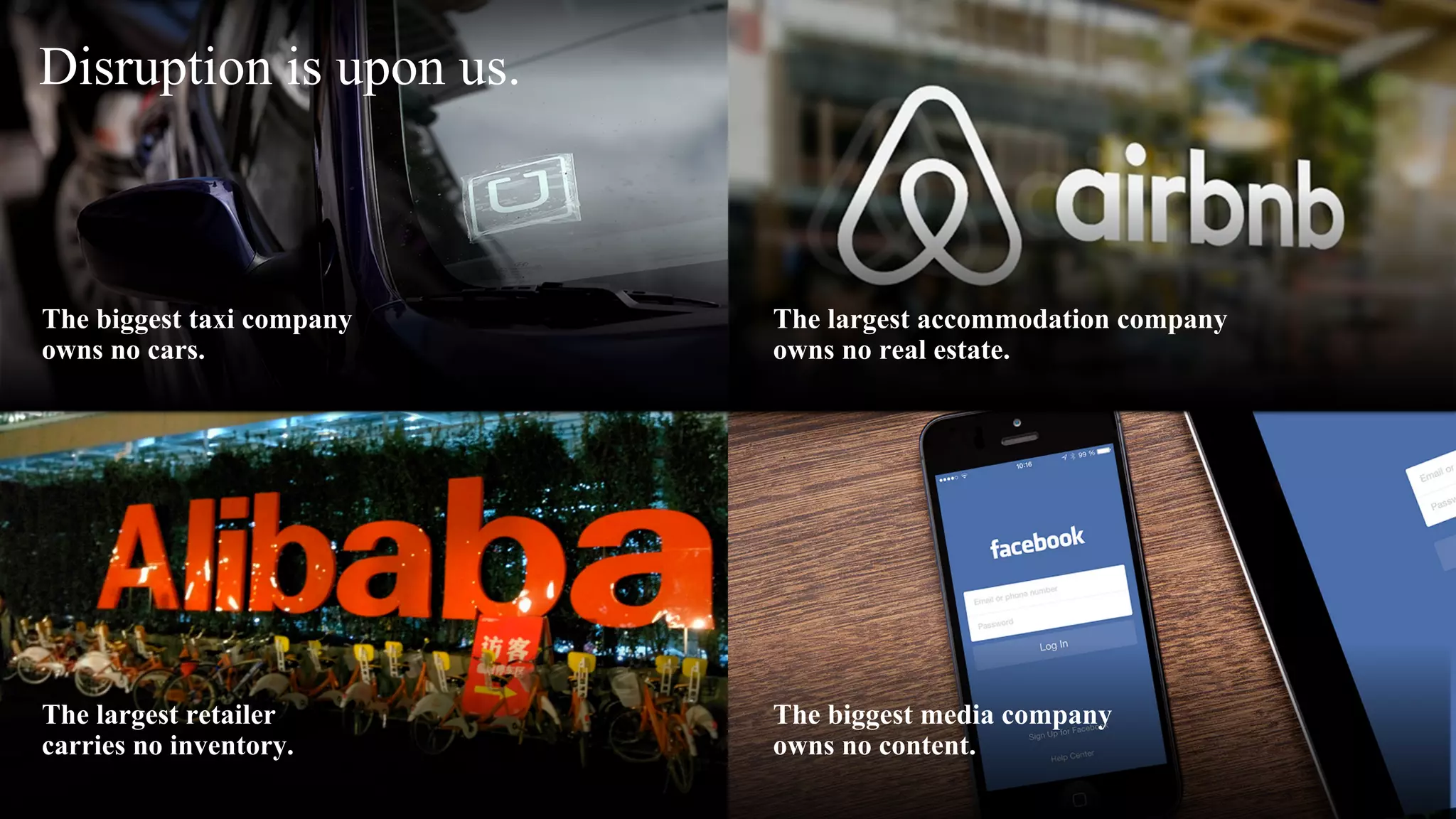 The biggest taxi company
owns no cars.
The largest accommodation company
owns no real estate.
The biggest media company
owns no content.
The largest retailer
carries no inventory.
Disruption is upon us.
 