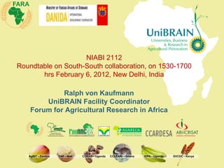 NIABI 2112
Roundtable on South-South collaboration, on 1530-1700
       hrs February 6, 2012, New Delhi, India

             Ralph von Kaufmann
        UniBRAIN Facility Coordinator
    Forum for Agricultural Research in Africa




   AgBIT - Zambia   CAF - Mali   CURAD - Uganda   CCLEARr - Ghana   IDPA - Uganda   SVCDC - Kenya
 