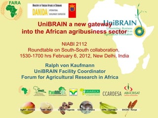 UniBRAIN a new gateway
 into the African agribusiness sector
                 NIABI 2112
   Roundtable on South-South collaboration,
1530-1700 hrs February 6, 2012, New Delhi, India
         Ralph von Kaufmann
    UniBRAIN Facility Coordinator
Forum for Agricultural Research in Africa




AgBIT - Zambia   CAF - Mali   CURAD - Uganda   CCLEARr - Ghana   IDPA - Uganda   SVCDC - Kenya
 