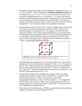 13
o Praseodymium oxide has a range of non-stoichiometric compositions, PrO2-x (0 <
x < 0.25) at 1000o
C. At lower temperatures, infinitely adaptable structures with
the formula PrnO2n-2 (n = 4, 7, 9, 10, 11, 12, ) are observed. The series can be
visualized as ranging from Pr2O3 (n = 4) to PrO2 (n = ). PrO2 has the fluorite
structure with Pr forming an fcc lattice and O occupying all the Td sites (note that
a conventional unit cell with 4 atoms has 8 Td and 4 Oh sites). Pr2O3 has the C-
type rare earth M2O3 structure in which ¾ of the Td sites of the fcc lattice of Pr are
occupied by O. The O vacancies cluster to form superlattice structures.
o Tungsten bronzes are derived from WO3. Insertion of alkali metals, M (Na, K, Rb
or Cs) gives rise to the non-stoichiometric systems, MxWO3. The color and
electrical properties are dependent on x. For example, in NaxWO3 the color
ranges from golden to red, orange, purple and blue-black as x varies from 0.9 to
0.3; electrical conductivity decreases with x. WO3 has an ReO3 structure (Fig. II-
6); in NaxWO3, Na sits at the body centre of the cubic unit cell with W at the
vertices and O at the edge centres. The body centre has fractional occupation, x;
when x = 1, a perovskite structure is obtained.
o The high temperature superconductors, for example, YBa2Cu3O7-x form another
important class of non-stoichiometric compounds. When x = 0.5, all copper are in
the Cu2+
state. When x decreases (ie. O content increases), holes are formed in
the Cu-O layer (equivalent to the formation of Cu3+
); when x = 0, there are two
Cu2+
and one Cu3+
. Structural transformations accompany the variation of x. The
material is superconducting only for x < 0.5.
o An interesting example of non-stoichiometry in organic solids is the charge
transfer (donor-acceptor) complex (M2P)1-x(P)xTCNQ. P = phenazine, M2P =
N,N-dimethyl phenazine (a strong -electron donor), and TCNQ =
tetracyanoquinodimethane (a strong -electron acceptor). x = 0 corresponds to
M2P+
TCNQ-
, a semi-conductor. When x  0, P occupies the sites of M2P, but
remains neutral as it is a poor donor; (M2P+
)1-x(P)xTCNQ(1-x)-
has partial ionicity
on TCNQ leading to metallic behavior.
o The bromide salt of tetrathifulvalene, TTF(Br)x is another electrically conducting
organic solid, thanks to the partial oxidation of TTF.
Figure II-6. Unit cell of WO3 [ReO3 structure, Re (blue), O (red)]; the body-centre site, A is
occupied by the alkali metal (fractional occupation, x of Na in NaxWO3).
A
 