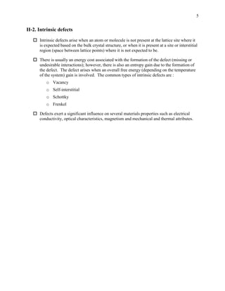 5
II-2. Intrinsic defects
 Intrinsic defects arise when an atom or molecule is not present at the lattice site where it
is expected based on the bulk crystal structure, or when it is present at a site or interstitial
region (space between lattice points) where it is not expected to be.
 There is usually an energy cost associated with the formation of the defect (missing or
undesirable interactions); however, there is also an entropy gain due to the formation of
the defect. The defect arises when an overall free energy (depending on the temperature
of the system) gain is involved. The common types of intrinsic defects are :
o Vacancy
o Self-interstitial
o Schottky
o Frenkel
 Defects exert a significant influence on several materials properties such as electrical
conductivity, optical characteristics, magnetism and mechanical and thermal attributes.
 