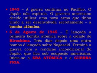 1945   –   A guerra continua no Pacífico. O Japão não capitula. O governo americano decide utilizar uma nova arma que tinha vindo a ser desenvolvida secretamente – a  bomba atómica. 6 de Agosto de 1945  – É lançada a primeira bomba atómica sobre a cidade de  Hiroshima . Três dias depois uma outra bomba é lançada sobre Nagasaki. Termina a guerra com a rendição incondicional do Japão, que fica sob ocupação americana. Inicia-se a  ERA ATÓMICA  e a  GUERRA FRIA. 