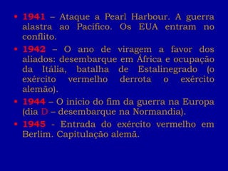 1941  – Ataque a Pearl Harbour. A guerra alastra ao Pacífico. Os EUA entram no conflito. 1942  – O ano de viragem a favor dos aliados: desembarque em África e ocupação da Itália, batalha de Estalinegrado (o exército vermelho derrota o exército alemão). 1944  – O início do fim da guerra na Europa (dia  D  – desembarque na Normandia). 1945  - Entrada do exército vermelho em Berlim. Capitulação alemã. 