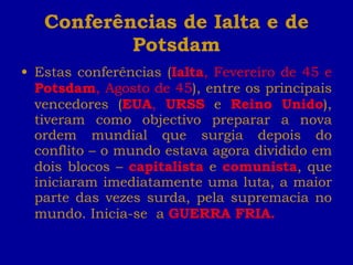 Conferências de Ialta e de Potsdam Estas conferências ( Ialta , Fevereiro de 45 e  Potsdam , Agosto de 45 ), entre os principais vencedores ( EUA ,  URSS   e   Reino Unido ), tiveram como objectivo preparar a nova ordem mundial que surgia depois do conflito – o mundo estava agora dividido em dois blocos –  capitalista  e  comunista , que iniciaram imediatamente uma luta, a maior parte das vezes surda, pela supremacia no mundo. Inicia-se  a  GUERRA FRIA. 