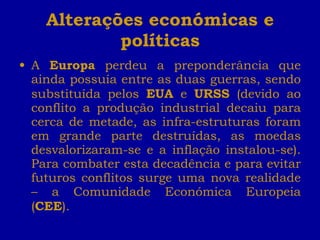 Alterações económicas e políticas A  Europa  perdeu a preponderância que ainda possuía entre as duas guerras, sendo substituída pelos  EUA  e  URSS  (devido ao conflito a produção industrial decaiu para cerca de metade, as infra-estruturas foram em grande parte destruídas, as moedas desvalorizaram-se e a inflação instalou-se). Para combater esta decadência e para evitar futuros conflitos surge uma nova realidade – a Comunidade Económica Europeia ( CEE ). 