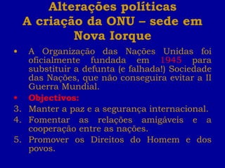 Alterações políticas A criação da ONU – sede em Nova Iorque A Organização das Nações Unidas foi oficialmente fundada em  1945  para substituir a defunta (e falhada!) Sociedade das Nações, que não conseguira evitar a II Guerra Mundial. Objectivos:   Manter a paz e a segurança internacional. Fomentar as relações amigáveis e a cooperação entre as nações. Promover os Direitos do Homem e dos povos. 