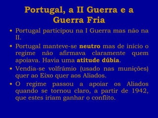 Portugal, a II Guerra e a Guerra Fria Portugal participou na I Guerra mas não na II. Portugal manteve-se  neutro  mas de início o regime não afirmava claramente quem apoiava. Havia uma  atitude dúbia . Vendia-se volfrâmio (usado nas munições) quer ao Eixo quer aos Aliados. O regime passou a apoiar os Aliados quando se tornou claro, a partir de 1942, que estes iriam ganhar o conflito. 