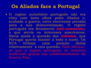Os Aliados face a Portugal O regime autoritário português não era visto com bons olhos pelos Aliados e, acabada a guerra, estes exerceram pressão para a sua democratização. O regime português era ferozmente  anti-comunista , o que servia os interesses americanos. Havia ainda a questão das  colónias , que Portugal queria manter a todo o custo. Os EUA tinham uma posição dúbia relativamente  a esta questão.  Pode afirmar-se que o regime português se manteve inalterado graças aos condicionalismos da Guerra Fria. 