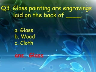 Q3. Glass painting are engravings
    laid on the back of ____.

    a. Glass
    b. Wood
    c. Cloth

    ans. Glass
 