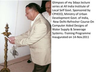 Glimpses of my 3days lecture
series at All India Institute of
Local Self Govt. Sponsored by
CPHEEO, Ministry of Urban
Development Govt. of India,
 New Delhi-Refresher Course On
Computer Aided Designs of
Water Supply & Sewerage
Systems.-Training Programme
Inaugurated on 14-Nov.2011
 