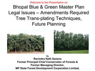 Welcome to the Presentation on
Bhopal Blue & Green Master Plan
Legal Issues – Amendments Required
Tree Trans-plating Techniques,
Future Planning
By
Ravindra Nath Saxena
Former Principal Chief Conservator of Forests &
Former Managing Director,
MP State Forest Development Corporation Limited,
 