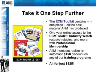 Take it One Step Further The  ECM Toolkit   contains – in one place – all the best material AIIM has produced One year online access to the  ECM Toolkit ,  Industry Watch  research studies, and more with  Professional Membership AIIM members realize an automatic  $150  discount on any of our  training programs All for just $125! 