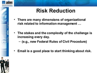 Risk Reduction There are many dimensions of organizational risk related to information management … The stakes and the complexity of the challenge is increasing every day. (e.g., new Federal Rules of Civil Procedure) Email is a good place to start thinking about risk. 
