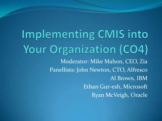 Implementing CMIS into Your Organization (CO4)  Moderator: Mike Mahon, CEO, Zia Panellists: John Newton, CTO, Alfresco Al Brown, IBM Ethan Gur-esh, Microsoft Ryan McVeigh, Oracle 
