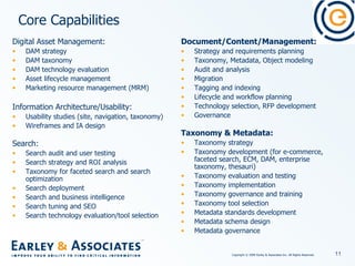 Core Capabilities Document/Content/Management: Strategy and requirements planning Taxonomy, Metadata, Object modeling Audit and analysis Migration  Tagging and indexing  Lifecycle and workflow planning Technology selection, RFP development Governance Taxonomy & Metadata: Taxonomy strategy Taxonomy development (for e-commerce, faceted search, ECM, DAM, enterprise taxonomy, thesauri) Taxonomy evaluation and testing Taxonomy implementation  Taxonomy governance and training Taxonomy tool selection Metadata standards development Metadata schema design Metadata governance   Digital Asset Management: DAM strategy DAM taxonomy DAM technology evaluation Asset lifecycle management Marketing resource management (MRM) Information Architecture/Usability: Usability studies (site, navigation, taxonomy) Wireframes and IA design   Search: Search audit and user testing Search strategy and ROI analysis Taxonomy for faceted search and search optimization Search deployment  Search and business intelligence Search tuning and SEO Search technology evaluation/tool selection   
