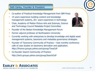 Co-author of Practical Knowledge Management from IBM Press  14 years experience building content and knowledge  management systems, 20+ years experience in technology Chair, Academy of Motion Picture Arts and Sciences, Science  and Technology Council Metadata Project Committee Founder of the Boston Knowledge Management Forum Former adjunct professor at Northeastern University Currently working with enterprises to develop knowledge and digital asset management systems, taxonomy and metadata governance strategies  Founder of Taxonomy Community of Practice – host monthly conference calls of case studies on taxonomy derivation and application. http://finance.groups.yahoo.com/group/TaxoCoP Co-founder Search Community of Practice: http://tech.groups.yahoo.com/group/SearchCoP  Seth Earley, Founder & President 